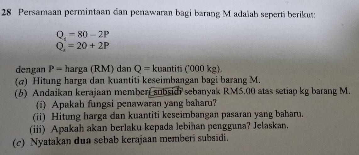 Persamaan permintaan dan penawaran bagi barang M adalah seperti berikut:
Q_d=80-2P
Q_s=20+2P
dengan P= harga (RM) dan Q= kuantiti ('000 kg). 
(α) Hitung harga dan kuantiti keseimbangan bagi barang M. 
(6) Andaikan kerajaan memberi subsidi sebanyak RM5.00 atas setiap kg barang M. 
(i) Apakah fungsi penawaran yang baharu? 
(ii) Hitung harga dan kuantiti keseimbangan pasaran yang baharu. 
(iii) Apakah akan berlaku kepada lebihan pengguna? Jelaskan. 
(c) Nyatakan dua sebab kerajaan memberi subsidi.