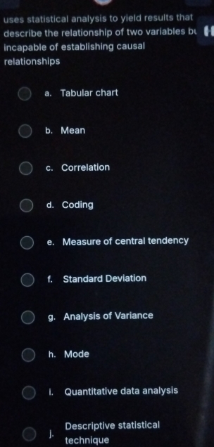 uses statistical analysis to yield results that
describe the relationship of two variables bu
incapable of establishing causal
relationships
a. Tabular chart
b. Mean
c. Correlation
d. Coding
e. Measure of central tendency
f. Standard Deviation
g. Analysis of Variance
h. Mode
i. Quantitative data analysis
Descriptive statistical
J. technique