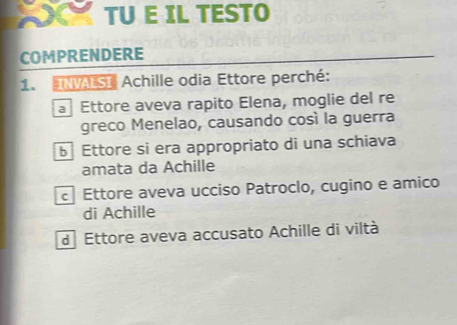 TU E IL TESTO
COMPRENDERE
1. INVALSI Achille odia Ettore perché:
a Ettore aveva rapito Elena, moglie del re
greco Menelao, causando così la guerra
Ettore si era appropriato di una schiava
amata da Achille
Ettore aveva ucciso Patroclo, cugino e amico
di Achille
d Ettore aveva accusato Achille di viltà