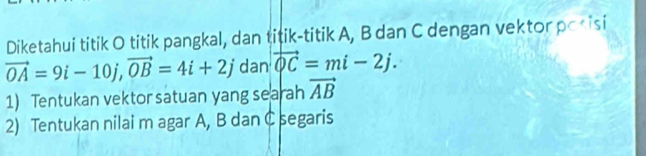 Diketahui titik O titik pangkal, dan titik-titik A, B dan C dengan vektor posisi
vector OA=9i-10j, vector OB=4i+2j dan vector QC=mi-2j. 
1) Tentukan vektor satuan yang searah vector AB
2) Tentukan nilai m agar A, B danC segaris