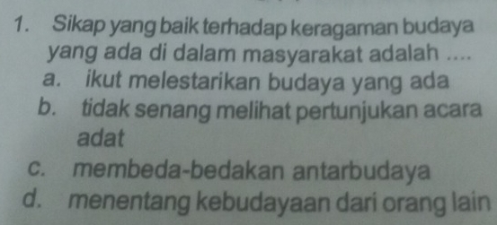 Sikap yang baik terhadap keragaman budaya
yang ada di dalam masyarakat adalah ....
a. ikut melestarikan budaya yang ada
b. tidak senang melihat pertunjukan acara
adat
c. membeda-bedakan antarbudaya
d. menentang kebudayaan dari orang lain