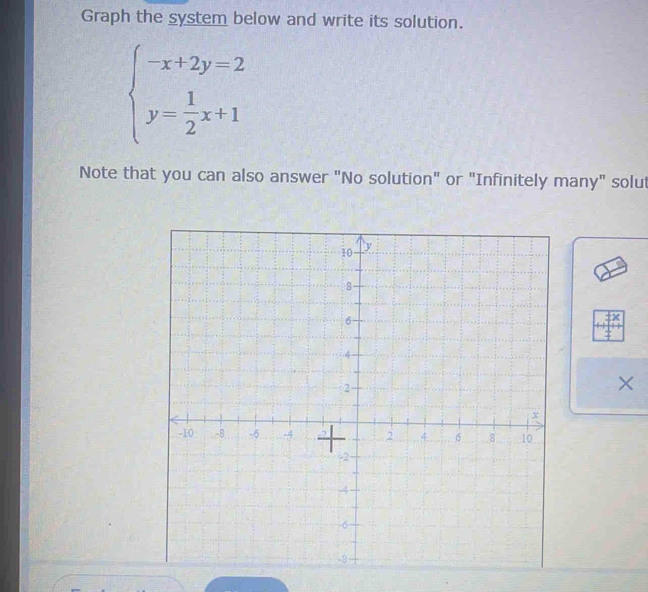 Graph the system below and write its solution.
beginarrayl -x+2y=2 y= 1/2 x+1endarray.
Note that you can also answer "No solution" or "Infinitely many" solut 
×