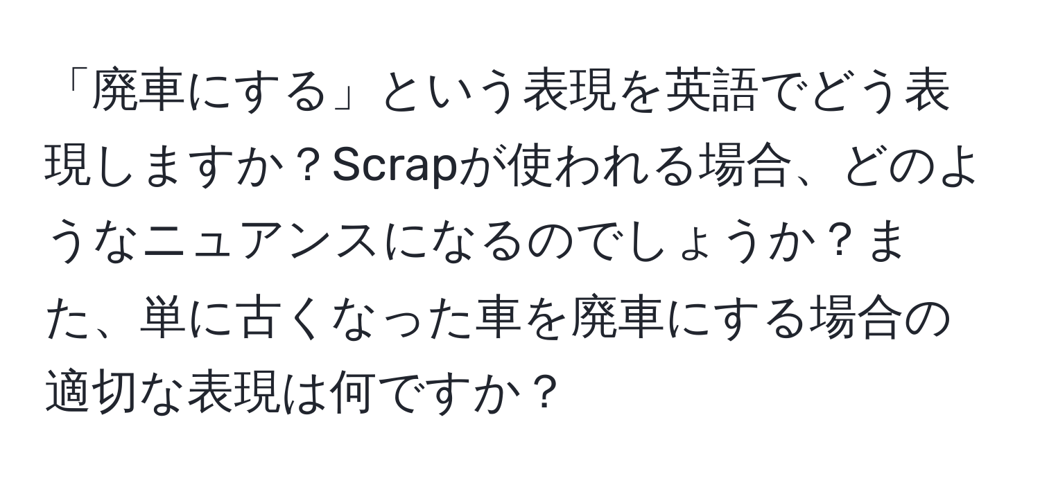 「廃車にする」という表現を英語でどう表現しますか？Scrapが使われる場合、どのようなニュアンスになるのでしょうか？また、単に古くなった車を廃車にする場合の適切な表現は何ですか？