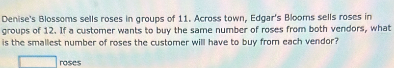 Denise's Blossoms sells roses in groups of 11. Across town, Edgar's Blooms sells roses in 
groups of 12. If a customer wants to buy the same number of roses from both vendors, what 
is the smallest number of roses the customer will have to buy from each vendor?
□ roses