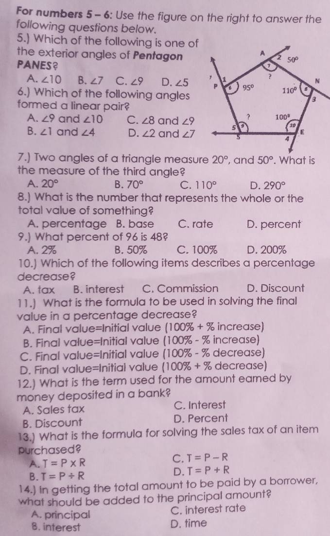 For numbers 5 - 6: Use the figure on the right to answer the
following questions below.
5.) Which of the following is one of
the exterior angles of Pentagon
PANES?
A. ∠ 10 B. ∠ 7 C. ∠ 9 D. ∠ 5
6.) Which of the following angles
formed a linear pair?
A. ∠ 9 and ∠ 10 C. ∠ 8 and ∠ 9
B. ∠ 1 and ∠ 4 D. ∠ 2 and ∠ 7
7.) Two angles of a triangle measure 20° , and 50°. What is
the measure of the third angle?
A. 20° B. 70° C. 110° D. 290°
8.) What is the number that represents the whole or the
total value of something?
A. percentage B. base C. rate D. percent
9.) What percent of 96 is 48?
A. 2% B. 50% C. 100% D. 200%
10.) Which of the following items describes a percentage
decrease?
A. tax B. interest C. Commission D. Discount
11.) What is the formula to be used in solving the final
value in a percentage decrease?
A. Final value=Initial value (100% +% increase)
B. Final value=Initial value (100% - % increase)
C. Final value=Initial value (100% - % decrease)
D. Final value=Initial value (100% +% decrease)
12.) What is the term used for the amount earned by
money deposited in a bank?
A. Sales tax C. Interest
B. Discount D. Percent
13.) What is the formula for solving the sales tax of an item
purchased?
A. T=P* R C. T=P-R
B. T=P/ R
D. T=P+R
14.) In getting the total amount to be paid by a borrower,
what should be added to the principal amount?
A. principal C. interest rate
B. interest D. time