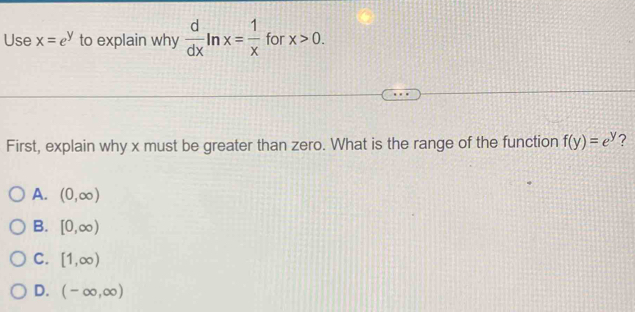 Use x=e^y to explain why  d/dx ln x= 1/x  for x>0. 
First, explain why x must be greater than zero. What is the range of the function f(y)=e^y 2
A. (0,∈fty )
B. [0,∈fty )
C. [1,∈fty )
D. (-∈fty ,∈fty )