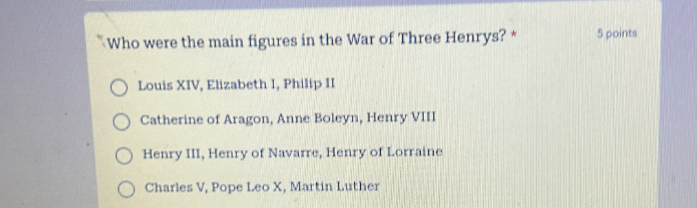 Who were the main figures in the War of Three Henrys? * 5 points
Louis XIV, Elizabeth I, Philip II
Catherine of Aragon, Anne Boleyn, Henry VIII
Henry III, Henry of Navarre, Henry of Lorraine
Charles V, Pope Leo X, Martin Luther