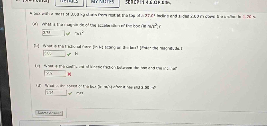 DETAILS MY NOTES SERCP11 4.6.OP.046.
A box with a mass of 3.00 kg starts from rest at the top of a 27.0° incline and slides 2.00 m down the incline in 1.20 s.
(a) What is the magnitude of the acceleration of the box (inm/s^2) 7
2.78 m/s^2
(b) What is the frictional force (in N) acting on the box? (Enter the magnitude.)
5.05 N
(c) What is the coefficient of kinetic friction between the box and the incline?
202* 
(d) What is the speed of the box (in m/s) after it has slid 2.00 m?
3.34 m/s
Submit Answer