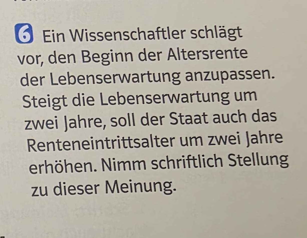 Ein Wissenschaftler schlägt 
vor, den Beginn der Altersrente 
der Lebenserwartung anzupassen. 
Steigt die Lebenserwartung um 
zwei Jahre, soll der Staat auch das 
Renteneintrittsalter um zwei Jahre 
erhöhen. Nimm schriftlich Stellung 
zu dieser Meinung.