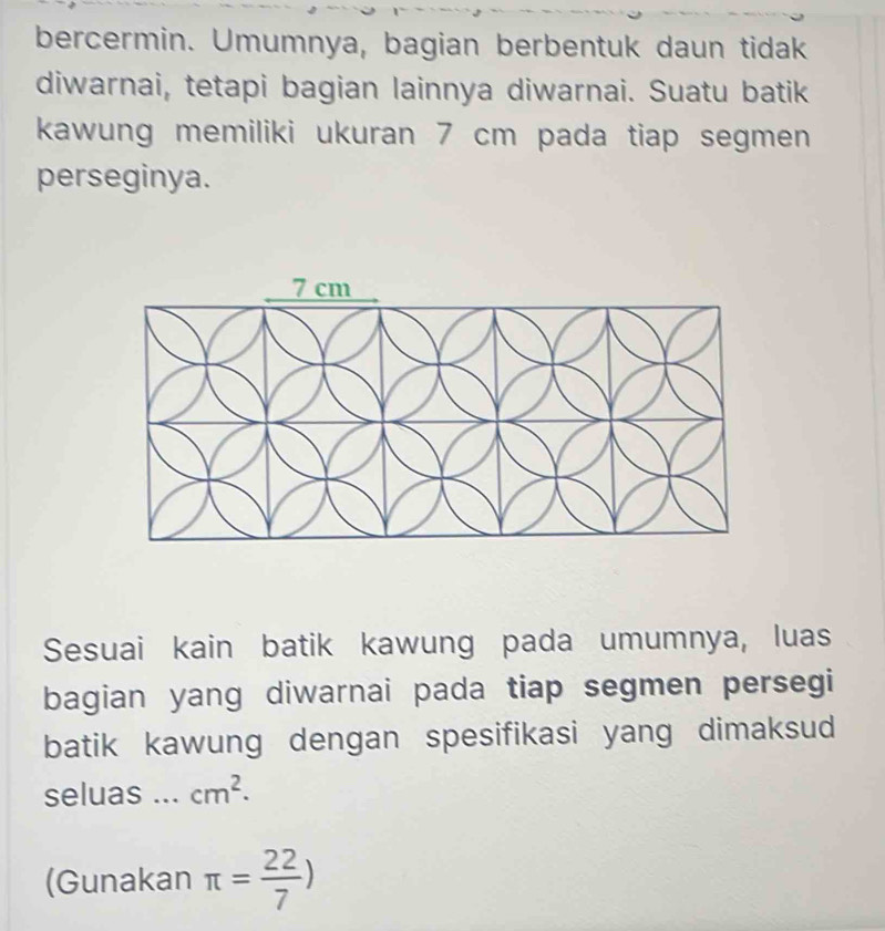 bercermin. Umumnya, bagian berbentuk daun tidak 
diwarnai, tetapi bagian lainnya diwarnai. Suatu batik 
kawung memiliki ukuran 7 cm pada tiap segmen 
perseginya. 
Sesuai kain batik kawung pada umumnya, luas 
bagian yang diwarnai pada tiap segmen persegi 
batik kawung dengan spesifikasi yang dimaksud 
seluas ... cm^2. 
(Gunakan π = 22/7 )