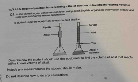 W/S 4.10c Required practical home learning - Use of titration to investigate reacting volumes 
Q3. In this question you will be assessed on using good English, organising information clearly and 
using specialist terms where appropriate. 
A student used the 
Describe how the student should use this equipment to find the volume of acid that reacts 
with a known volume of alkali. 
Include any measurements the student should make. 
Do not describe how to do any calculations.