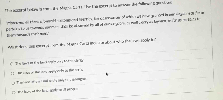 The excerpt below is from the Magna Carta. Use the excerpt to answer the following question:
"Moreover, all these aforesaid customs and liberties, the observances of which we have granted in our kingdom as far as
pertains to us towards our men, shall be observed by all of our kingdom, as well clergy as laymen, as far as pertains to
them towards their men."
What does this excerpt from the Magna Carta indicate about who the laws apply to?
The laws of the land apply only to the clergy.
The laws of the land apply only to the serfs.
The laws of the land apply only to the knights.
The laws of the land apply to all people.