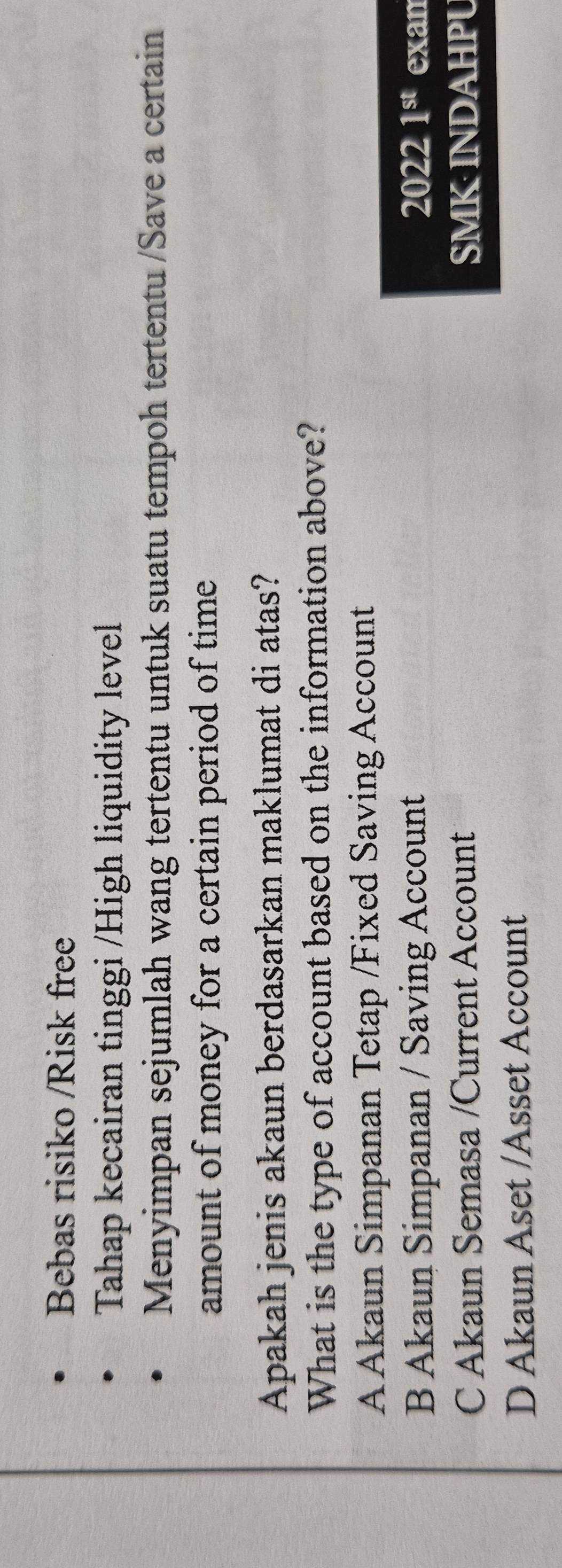 Bebas risiko /Risk free
Tahap kecairan tinggi /High liquidity level
Menyimpan sejumlah wang tertentu untuk suatu tempoh tertentu /Save a certain
amount of money for a certain period of time 
Apakah jenis akaun berdasarkan maklumat di atas?
What is the type of account based on the information above?
A Akaun Simpanan Tetap /Fixed Saving Account
B Akaun Simpanan / Saving Account 2022 1^(st) exan
C Akaun Semasa /Current Account SMK INDAHPU
D Akaun Aset /Asset Account