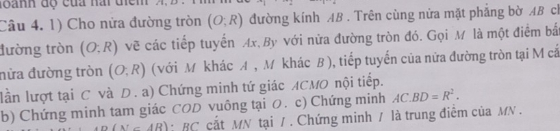 đoành độ của hai điểm 
Câu 4. 1) Cho nửa đường tròn (O;R) đường kính AB. Trên cùng nửa mặt phẳng bờ AB ch 
tường tròn (O;R) vẽ các tiếp tuyển Ax, By với nửa đường tròn đó. Gọi M là một điểm bắ 
nửa đường tròn (O;R) (với M khác A , M khác B), tiếp tuyến của nữa đường tròn tại M cắ 
lần lượt tại C và D. a) Chứng minh tứ giác ACMO nội tiếp. 
b) Chứng minh tam giác COD vuông tại O. c) Chứng minh AC.BD=R^2.
o(N∈ AB) : BC cắt MN tại /. Chứng minh / là trung điểm của MN.