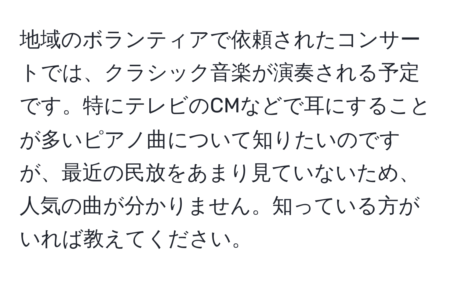 地域のボランティアで依頼されたコンサートでは、クラシック音楽が演奏される予定です。特にテレビのCMなどで耳にすることが多いピアノ曲について知りたいのですが、最近の民放をあまり見ていないため、人気の曲が分かりません。知っている方がいれば教えてください。