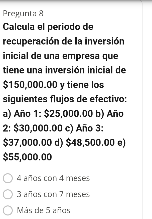 Pregunta 8
Calcula el periodo de
recuperación de la inversión
inicial de una empresa que
tiene una inversión inicial de
$150,000.00 y tiene los
siguientes flujos de efectivo:
a) Año 1: $25,000.00 b) Año
2: $30,000.00 c) Año 3:
$37,000.00 d) $48,500.00 e)
$55,000.00
4 años con 4 meses
3 años con 7 meses
Más de 5 años