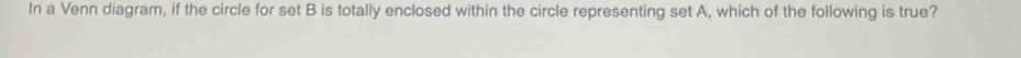 In a Venn diagram, if the circle for set B is totally enclosed within the circle representing set A, which of the following is true?