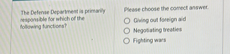 The Defense Department is primarily Please choose the correct answer.
responsible for which of the
Giving out foreign aid
following functions?
Negotiating treaties
Fighting wars