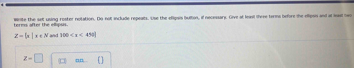 Write the set using roster notation. Do not include repeats. Use the ellipsis button, if necessary. Give at least three terms before the ellipsis and at least two 
terms after the ellipsis.
Z= x|x∈ N and 100
Z=□ □□,.