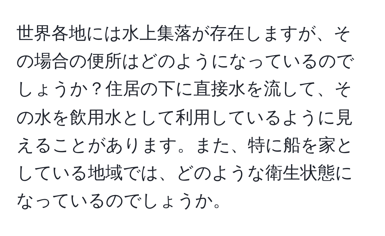 世界各地には水上集落が存在しますが、その場合の便所はどのようになっているのでしょうか？住居の下に直接水を流して、その水を飲用水として利用しているように見えることがあります。また、特に船を家としている地域では、どのような衛生状態になっているのでしょうか。