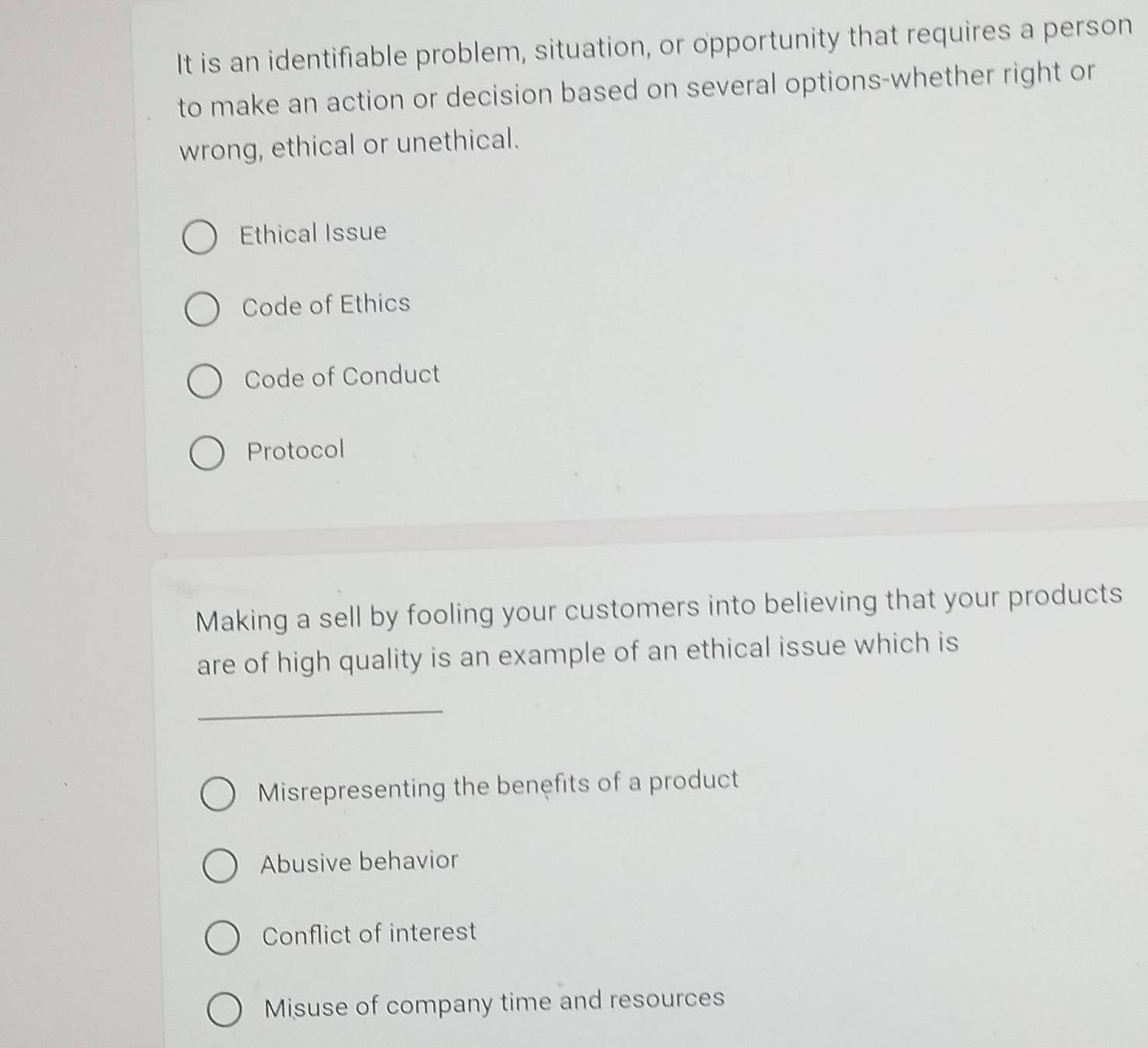 It is an identifiable problem, situation, or opportunity that requires a person
to make an action or decision based on several options-whether right or
wrong, ethical or unethical.
Ethical Issue
Code of Ethics
Code of Conduct
Protocol
Making a sell by fooling your customers into believing that your products
are of high quality is an example of an ethical issue which is
_
Misrepresenting the benefits of a product
Abusive behavior
Conflict of interest
Misuse of company time and resources