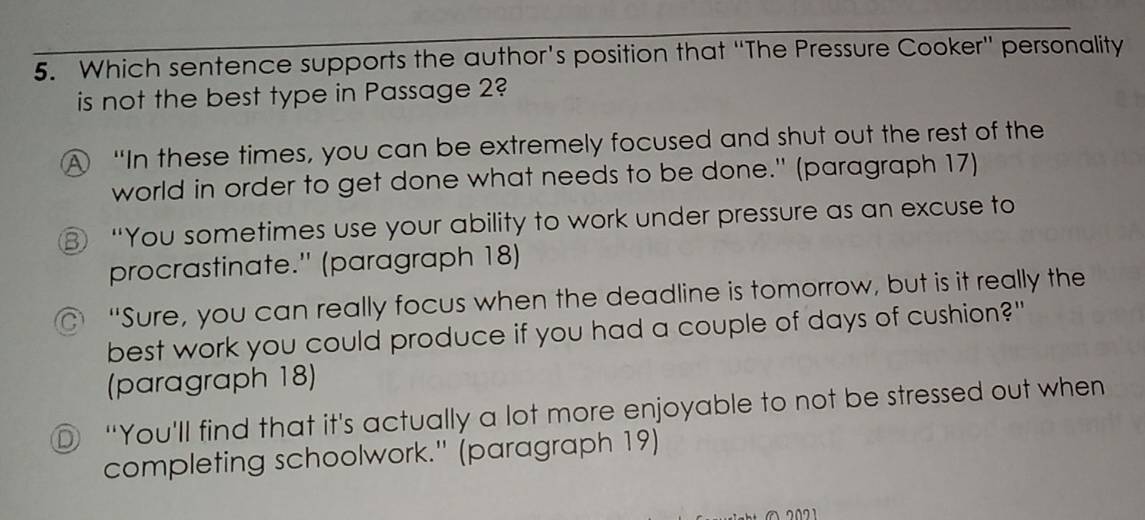 Which sentence supports the author’s position that “The Pressure Cooker" personality
is not the best type in Passage 2?
“In these times, you can be extremely focused and shut out the rest of the
world in order to get done what needs to be done." (paragraph 17)
“You sometimes use your ability to work under pressure as an excuse to
procrastinate.' (paragraph 18)
“Sure, you can really focus when the deadline is tomorrow, but is it really the
best work you could produce if you had a couple of days of cushion?"
(paragraph 18)
D “You'll find that it's actually a lot more enjoyable to not be stressed out when
completing schoolwork." (paragraph 19)