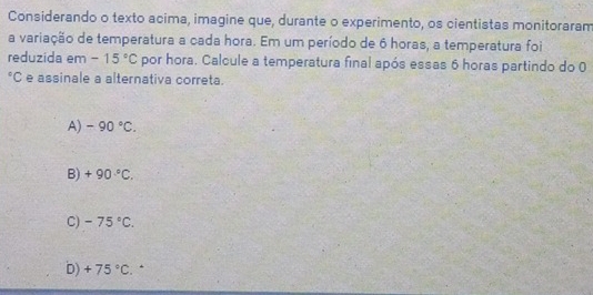 Considerando o texto acima, imagine que, durante o experimento, os cientistas monitoraram
a variação de temperatura a cada hora. Em um período de 6 horas, a temperatura foi
reduzida em -15°C por hora. Calcule a temperatura final após essas 6 horas partindo do 0
*C e assinale a alternativa correta.
A) -90°C.
B) +90°C.
C) -75°C.
D) +75°C. *