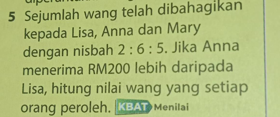 Sejumlah wang telah dibahagikan 
kepada Lisa, Anna dan Mary 
dengan nisbah 2:6:5. Jika Anna 
menerima RM200 lebih daripada 
Lisa, hitung nilai wang yang setiap 
orang peroleh. KBAT Menilai