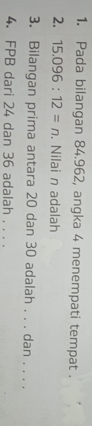 Pada bilangan 84.962, angka 4 menempati tempat . 
2. 15.096:12=n. Nilai n adalah 
3. Bilangan prima antara 20 dan 30 adalah . . . dan . . . . 
4. FPB dari 24 dan 36 adalah . . . .