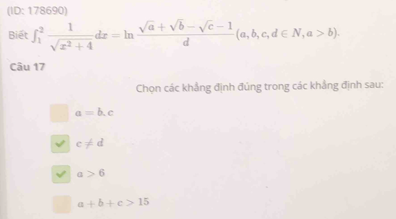 (ID: 178690)
Biết ∈t _1^(2frac 1)sqrt(x^2+4)dx=ln  (sqrt(a)+sqrt(b)-sqrt(c)-1)/d (a,b,c,d∈ N, a>b). 
Câu 17
Chọn các khẳng định đúng trong các khẳng định sau:
a=b.c
c!= d
a>6
a+b+c>15