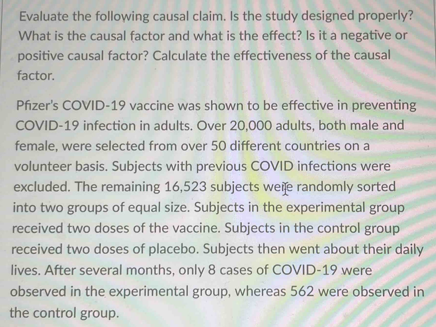 Evaluate the following causal claim. Is the study designed properly? 
What is the causal factor and what is the effect? Is it a negative or 
positive causal factor? Calculate the effectiveness of the causal 
factor. 
Pfizer's COVID-19 vaccine was shown to be effective in preventing 
COVID-19 infection in adults. Over 20,000 adults, both male and 
female, were selected from over 50 different countries on a 
volunteer basis. Subjects with previous COVID infections were 
excluded. The remaining 16,523 subjects were randomly sorted 
into two groups of equal size. Subjects in the experimental group 
received two doses of the vaccine. Subjects in the control group 
received two doses of placebo. Subjects then went about their daily 
lives. After several months, only 8 cases of COVID- 19 were 
observed in the experimental group, whereas 562 were observed in 
the control group.