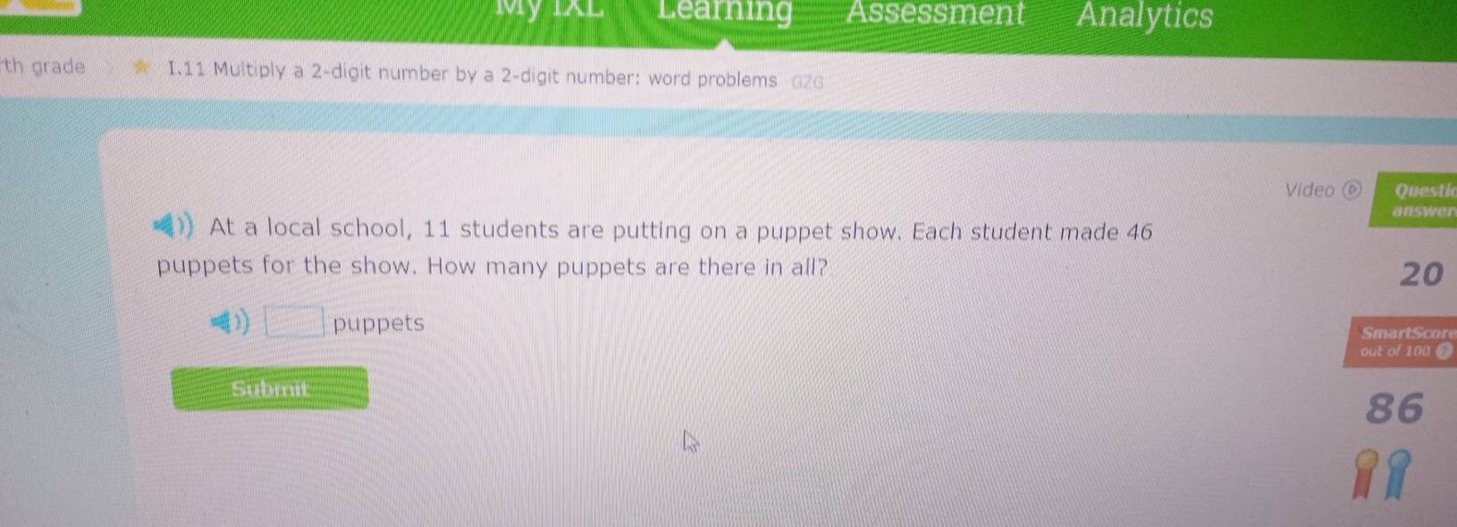 My IXL Learning Assessment Analytics 
th grade I.11 Multiply a 2 -digit number by a 2 -digit number: word problems G26 
Video ⑥ Questic 
answer 
At a local school, 11 students are putting on a puppet show. Each student made 46
puppets for the show. How many puppets are there in all?
20
□ puppets r 
Submit