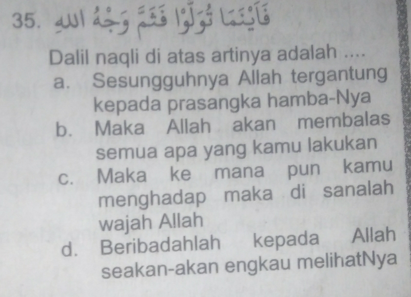 a1 d÷g 23s 13ºzó Lsgé
Dalil naqli di atas artinya adalah ....
a. Sesungguhnya Allah tergantung
kepada prasangka hamba-Nya
b. Maka Allah akan membalas
semua apa yang kamu lakukan
c. Maka ke mana pun kamu
menghadap maka di sanalah
wajah Allah
d. Beribadahlah kepada Allah
seakan-akan engkau melihatNya