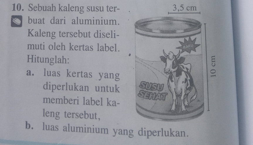 Sebuah kaleng susu ter- 
buat dari aluminium. 
Kaleng tersebut diseli- 
muti oleh kertas label. 
Hitunglah: 
a. luas kertas yang 
diperlukan untuk 
memberi label ka- 
leng tersebut, 
b. luas aluminium yang diperlukan.