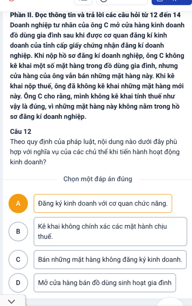 Phần II. Đọc thông tin và trả lời các câu hỏi từ 12 đến 14
Doanh nghiệp tư nhân của ông C mở cửa hàng kinh doanh
đồ dùng gia đình sau khi được cơ quan đăng kí kinh
doanh của tỉnh cấp giấy chứng nhận đăng kí doanh
nghiệp. Khi nộp hồ sơ đăng kí doanh nghiệp, ông C không
kê khai một số mặt hàng trong đồ dùng gia đình, nhưng
cửa hàng của ông vẫn bán những mặt hàng này. Khi kê
khai nộp thuế, ông đã không kê khai những mặt hàng mới
này. Ông C cho rằng, mình không kê khai tính thuế như
vậy là đúng, vì những mặt hàng này không nằm trong hồ
sơ đăng kí doanh nghiệp.
Câu 12
Theo quy định của pháp luật, nội dung nào dưới đây phù
hợp với nghĩa vụ của các chủ thể khi tiến hành hoạt động
kinh doanh?
Chọn một đáp án đúng
A Đăng ký kinh doanh với cơ quan chức năng.
Kê khai không chính xác các mặt hành chịu
B thuế.
C Bán những mặt hàng không đăng ký kinh doanh.
D Mở cửa hàng bán đồ dùng sinh hoạt gia đình
V