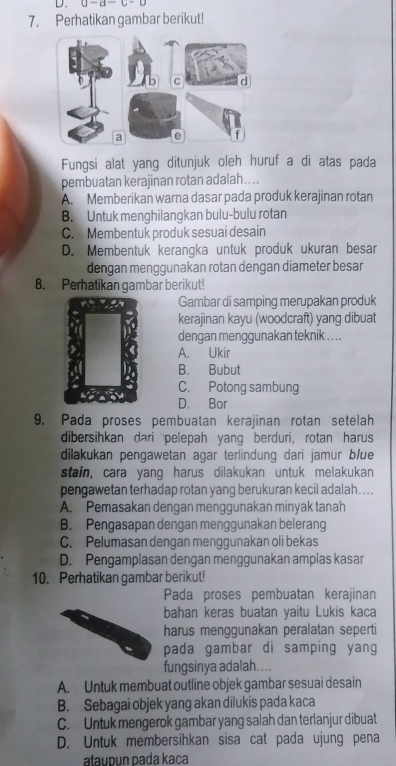 a-a-c-o
7. Perhatikan gambar berikut!
Fungsi alat yang ditunjuk oleh huruf a di atas pada
pembuatan kerajinan rotan adalah…...
A. Memberikan warna dasar pada produk kerajinan rotan
B. Untuk menghilangkan bulu-bulu rotan
C. Membentuk produk sesuai desain
D. Membentuk kerangka untuk produk ukuran besar
dengan menggunakan rotan dengan diameter besar
8. Perhatikan gambar berikut!
Gambar di samping merupakan produk
kerajinan kayu (woodcraft) yang dibuat
dengan menggunakan teknik . . . .
A. Ukir
B. Bubut
C. Potong sambung
D. Bor
9. Pada proses pembuatan kerajinan rotan setelah
dibersihkan dari pelepah yang berduri, rotan harus
dilakukan pengawetan agar terlindung dari jamur b/ue
stain, cara yang harus dilakukan untuk melakukan
pengawetan terhadap rotan yang berukuran kecil adalah....
A. Pemasakan dengan menggunakan minyak tanah
B. Pengasapan dengan menggunakan belerang
C. Pelumasan dengan menggunakan oli bekas
D. Pengamplasan dengan menggunakan amplas kasar
10. Perhatikan gambar berikut!
Pada proses pembuatan kerajinan
bahan keras buatan yaitu Lukis kaca
harus menggunakan peralatan seperti
pada gambar di samping yang
fungsinya adalah....
A. Untuk membuat outline objek gambar sesuai desain
B. Sebagai objek yang akan dilukis pada kaca
C. Untuk mengerok gambar yang salah dan terlanjur dibuat
D. Untuk membersihkan sisa cat pada ujung pena
ataupun pada kaça