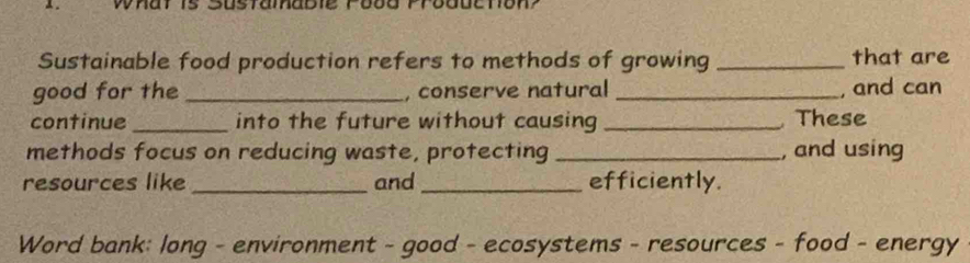 Whar is S0stamabie Fo0 
Sustainable food production refers to methods of growing _that are 
good for the _, conserve natural _, and can 
continue_ into the future without causing _ These 
methods focus on reducing waste, protecting _, and using 
resources like _and _efficiently. 
Word bank: long - environment - good - ecosystems - resources - food - energy