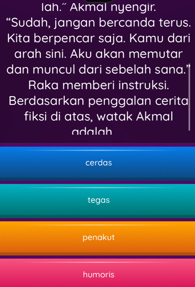 Iah.” Akmal nyengir.
“Sudah, jangan bercanda terus.
Kita berpencar saja. Kamu dari
arah sini. Aku akan memutar
dan muncul dari sebelah sana.”
Raka memberi instruksi.
Berdasarkan penggalan cerita
fiksi di atas, watak Akmal
adalah
cerdas
tegas
penakut
humoris