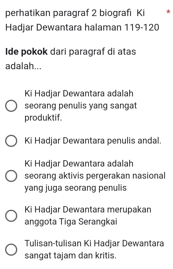 perhatikan paragraf 2 biografi Ki *
Hadjar Dewantara halaman 119 - 120
Ide pokok dari paragraf di atas
adalah...
Ki Hadjar Dewantara adalah
seorang penulis yang sangat
produktif.
Ki Hadjar Dewantara penulis andal.
Ki Hadjar Dewantara adalah
seorang aktivis pergerakan nasional
yang juga seorang penulis
Ki Hadjar Dewantara merupakan
anggota Tiga Serangkai
Tulisan-tulisan Ki Hadjar Dewantara
sangat tajam dan kritis.