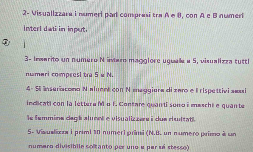 2- Visualizzare i numeri pari compresi tra A e B, con A e B numeri 
interi dati in input. 
3- Inserito un numero N intero maggiore uguale a 5, visualizza tutti 
numeri compresi tra § e N. 
4- Si inseriscono N alunni con N maggiore di zero e i rispettivi sessi 
indicati con la lettera M o F. Contare quanti sono i maschi e quante 
le femmine degli alunni e visualizzare i due risultati. 
5- Visualizza i primi 10 numeri primi (N.B. un numero primo è un 
numero divisibile soltanto per uno e per sé stesso)