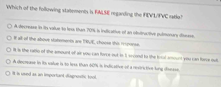 Which of the following statements is FALSE regarding the FEV1/FVC ratio?
A decrease in its value to less than 70% is indicative of an obstructive pulmonary disease.
If all of the above statements are TRUE, choose this response.
It is the ratio of the amount of air you can force out in 1 second to the total amount you can force out.
A decrease in its value is to less than 60% is indicative of a restrictive lung disease.
It is used as an important diagnostic tool.