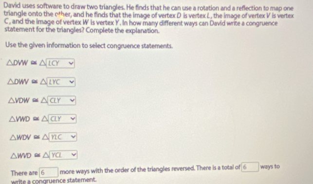 David uses software to draw two triangles. He finds that he can use a rotation and a reflection to map one
triangle onto the other, and he finds that the image of vertex D is vertex L , the image of vertex V is vertex
C, and the image of vertex W is vertex Y. In how many different ways can David write a congruence
statement for the triangles? Complete the explanation.
Use the given information to select congruence statements.
△ DVW≌ △ LCY
△ DWV≌ △ LYC
△ VDW≌ △ CLY
△ VWD≌ △ CLY
△ WDV≌ △ YLC
△ WVD≌ △ YCL
There are boxed 6 more ways with the order of the triangles reversed. There is a total of 6 ways to
write a congruence statement.