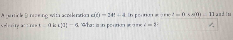 A particle Is moving with acceleration a(t)=24t+4. Its position at time t=0 is s(0)=11 and its 
velocity at time t=0 is v(0)=6. What is its position at time t=3 ?