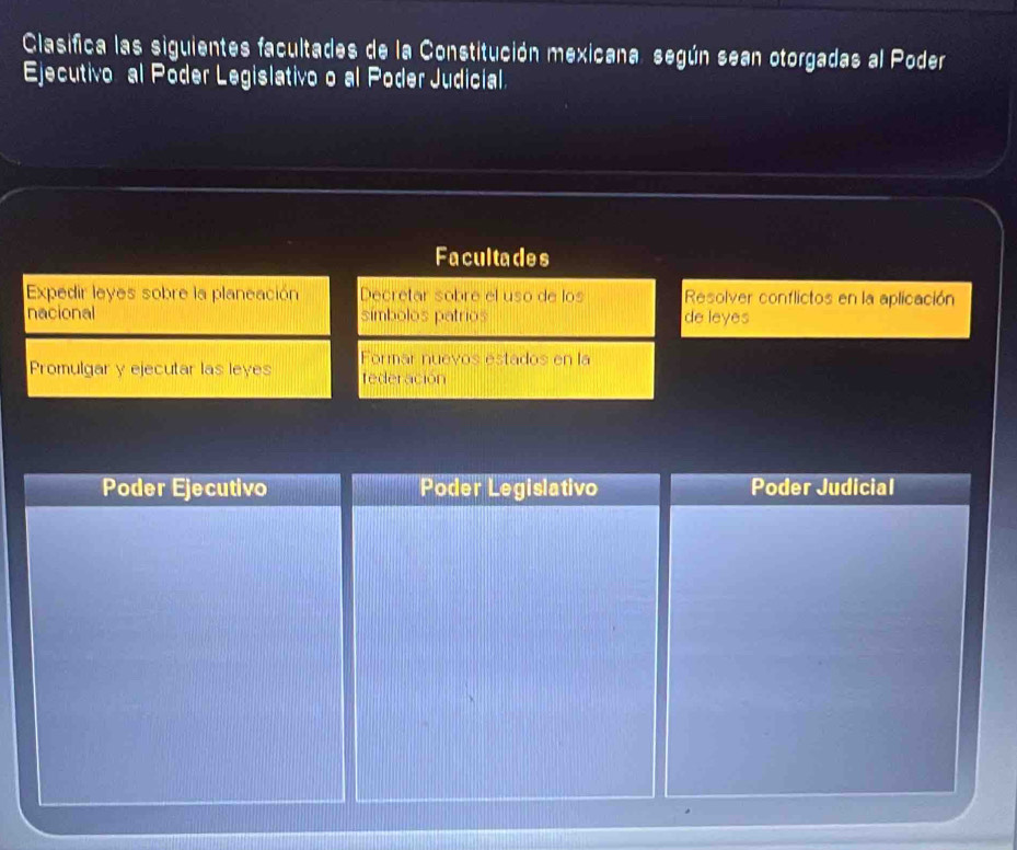 Clasifica las siguientes facultades de la Constitución mexicana, según sean otorgadas al Poder 
Ejecutivo al Poder Legislativo o al Poder Judicial. 
Facultades 
Expedir leyes sobre la planeación Decretar sobre el uso de los Resolver conflictos en la aplicación 
nacional símbolos patrios de leyes 
Promulgar y ejecutar las leyes Formar nuevos estados en la 
tederación