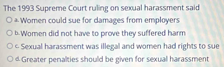 The 1993 Supreme Court ruling on sexual harassment said
a Women could sue for damages from employers
b. Women did not have to prove they suffered harm
c Sexual harassment was illegal and women had rights to sue
d.Greater penalties should be given for sexual harassment