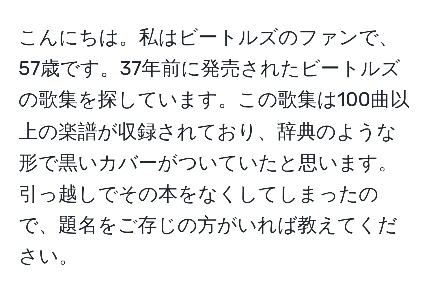 こんにちは。私はビートルズのファンで、57歳です。37年前に発売されたビートルズの歌集を探しています。この歌集は100曲以上の楽譜が収録されており、辞典のような形で黒いカバーがついていたと思います。引っ越しでその本をなくしてしまったので、題名をご存じの方がいれば教えてください。