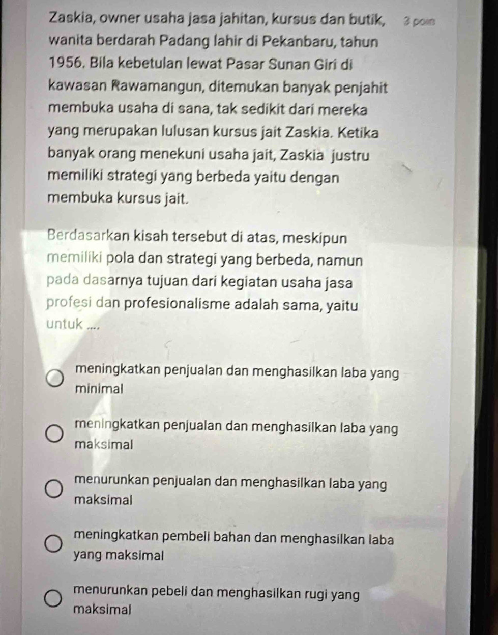 Zaskia, owner usaha jasa jahitan, kursus dan butik, 3 poin
wanita berdarah Padang lahir di Pekanbaru, tahun
1956, Bila kebetulan lewat Pasar Sunan Giri di
kawasan Rawamangun, ditemukan banyak penjahit
membuka usaha di sana, tak sedikit dari mereka
yang merupakan lulusan kursus jait Zaskia. Ketika
banyak orang menekuni usaha jait, Zaskia justru
memiliki strategi yang berbeda yaitu dengan
membuka kursus jait.
Berdasarkan kisah tersebut di atas, meskipun
memiliki pola dan strategi yang berbeda, namun
pada dasarnya tujuan dari kegiatan usaha jasa
profesi dan profesionalisme adalah sama, yaitu
untuk ....
meningkatkan penjualan dan menghasilkan laba yang
minimal
meningkatkan penjualan dan menghasilkan laba yang
maksimal
menurunkan penjualan dan menghasilkan laba yang
maksimal
meningkatkan pembeli bahan dan menghasilkan laba
yang maksimal
menurunkan pebeli dan menghasilkan rugi yang
maksimal