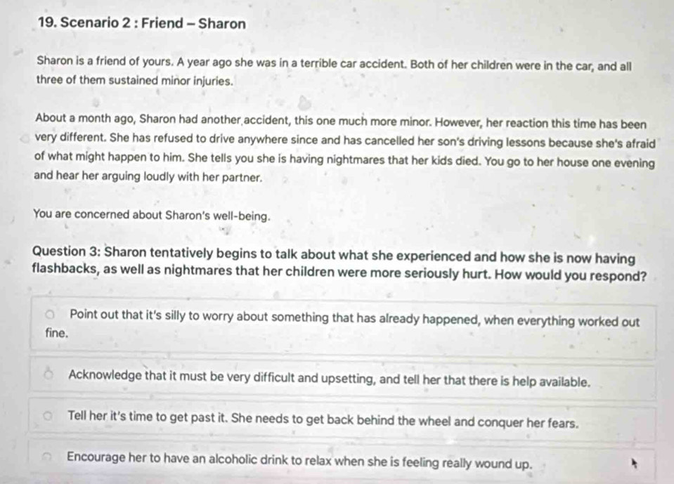 Scenario 2 : Friend - Sharon
Sharon is a friend of yours. A year ago she was in a terrible car accident. Both of her children were in the car, and all
three of them sustained minor injuries.
About a month ago, Sharon had another accident, this one much more minor. However, her reaction this time has been
very different. She has refused to drive anywhere since and has cancelled her son's driving lessons because she's afraid
of what might happen to him. She tells you she is having nightmares that her kids died. You go to her house one evening
and hear her arguing loudly with her partner.
You are concerned about Sharon's well-being.
Question 3: Sharon tentatively begins to talk about what she experienced and how she is now having
flashbacks, as well as nightmares that her children were more seriously hurt. How would you respond?
Point out that it's silly to worry about something that has already happened, when everything worked out
fine.
Acknowledge that it must be very difficult and upsetting, and tell her that there is help available.
Tell her it's time to get past it. She needs to get back behind the wheel and conquer her fears.
Encourage her to have an alcoholic drink to relax when she is feeling really wound up.