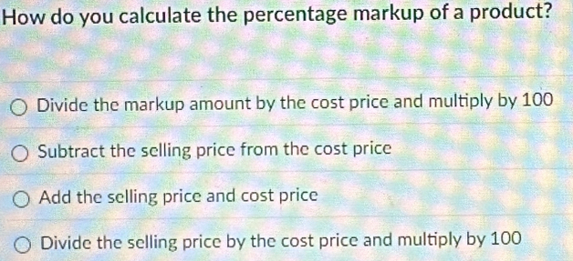 How do you calculate the percentage markup of a product?
Divide the markup amount by the cost price and multiply by 100
Subtract the selling price from the cost price
Add the selling price and cost price
Divide the selling price by the cost price and multiply by 100