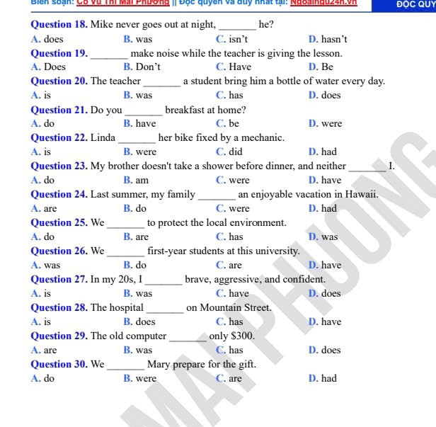 Biển soạn: Cô vũ Thi Mai Phường IĐộc quyên và đuy khất tại: Nđoainau24h.vh ĐOC QUY
Question 18. Mike never goes out at night, _he?
A. does B. was C. isn’t D. hasn’t
Question 19. _make noise while the teacher is giving the lesson.
A. Does B. Don’t C. Have D. Be
Question 20. The teacher_ a student bring him a bottle of water every day.
A. is B. was C. has D. does
Question 21. Do you _breakfast at home?
A. do B. have C. be D. were
Question 22. Linda _her bike fixed by a mechanic.
A. is B. were C. did D. had
Question 23. My brother doesn't take a shower before dinner, and neither _I.
A. do B. am C. were D. have
Question 24. Last summer, my family_ an enjoyable vacation in Hawaii.
A. are B. do C. were D. had
Question 25. We _to protect the local environment.
A. do B. are C. has D. was
Question 26. We_ first-year students at this university.
A. was B. do C. are D. have
Question 27. In my 20s, I _brave, aggressive, and confident.
A. is B. was C. have D. does
_
Question 28. The hospital on Mountain Street.
A. is B. does C. has D. have
Question 29. The old computer_ only $300.
A. are B. was C. has D. does
Question 30. We _Mary prepare for the gift.
A. do B. were C. are D. had